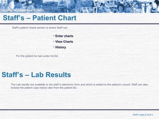 Staff’s – Patient Chart
Staff’s patient charts section is where Staff can:
• Enter chartsEnter charts
• View ChartsView Charts
• HistoryHistory
For the patient he had under his list.
Staff’s – Lab Results
The Lab results are available to the staff in electronic form and which is added to the patient’s record. Staff can also
browse the patient case history also from the patient list.:
Staff’s page || User’s
 
