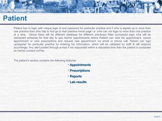 Patient
Patient has to login with unique login id and password for particular practice and if s/he is signed up in more than
one practice then s/he has to first go to that practice home page i.e. s/he can not login to more than one practice
at a time. (Since there will be different database for different practices) After successful login s/he will be
redirected schedule for that day to see his/her appointments where Patient can view his appointment, cancel
appointment or view prescriptions and request new appointment via email or phone call. Patient can sign
up/register for particular practice by entering his information, which will be validated by staff & will respond
accordingly. Any alert posted through e-mail if not responded within a stipulated time then the patient is contacted
on his/her contact no/Fax.
The patient’s section contains the following features:
• AppointmentsAppointments
• PrescriptionsPrescriptions
• ReportsReports
• Lab resultsLab results
User’s
 
