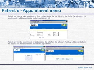 Patient’s - Appointment menu
Patient can directly take appointments from his/her doctor, by just filling up the fields. By submitting the
appointment, it will be added to the doctor’s appointment list.
Patient’s page || User’s
Patient can view the appointments by just selecting the date from the calendar. And they will be provided with
the reasons and the doctor’s name they had the appointment.
 