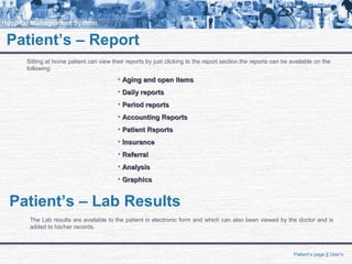 Patient’s – Report
Sitting at home patient can view their reports by just clicking to the report section.the reports can be available on the
following:
• Aging and open itemsAging and open items
• Daily reportsDaily reports
• Period reportsPeriod reports
• Accounting ReportsAccounting Reports
• Patient ReportsPatient Reports
• InsuranceInsurance
• ReferralReferral
• AnalysisAnalysis
• GraphicsGraphics
Patient’s – Lab Results
The Lab results are available to the patient in electronic form and which can also been viewed by the doctor and is
added to his/her records.
Patient’s page || User’s
 