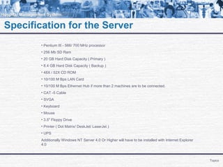 Specification for the Server
Topics
• Pentium III - 566/ 700 MHz processor
• 256 Mb SD Ram
• 20 GB Hard Disk Capacity ( Primary )
• 8.4 GB Hard Disk Capacity ( Backup )
• 48X / 52X CD ROM
• 10/100 M Bps LAN Card
• 10/100 M Bps Ethernet Hub if more than 2 machines are to be connected.
• CAT -5 Cable
• SVGA
• Keyboard
• Mouse
• 3.5" Floppy Drive
• Printer ( Dot Matrix/ DeskJet/ LaserJet )
• UPS
Additionally Windows NT Server 4.0 Or Higher will have to be installed with Internet Explorer
4.0
 