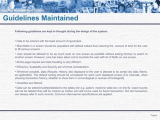 Guidelines Maintained
Topics
Following guidelines are kept in thought during the design of the system:
• Data to be entered with the least amount of keystrokes.
• Most fields in a screen should be populated with default values thus reducing the amount of time for the user
to fill various screens.
• User should be allowed to do as much work on one screen as possible without asking him/her to switch to
another screen. However, care has been taken not to inundate the user with lot of fields on one screen.
• All the page request and data handling is very efficient.
• Efficiency, Scalability and Security are of prime consideration.
• Wherever possible, Data (Results, History, etc) displayed to the user is allowed to be sorted (by date, Name,
as applicable). The default sorting should be considered for each such displayed screen (For example, when
showing transaction history, whether to show them in chronological or reverse chronological).
• Classified and filtered.
• Data can be added/modified/deleted to the tables (for e.g. patient, medicine table etc.) on the fly. Used records
will not be deleted they will be marked as hidden and will not be used for future transaction. But old transaction
can always refer to such records. Common client-server specifications are applied.
 