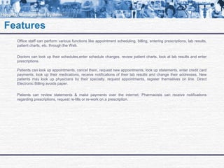 Office staff can perform various functions like appointment scheduling, billing, entering prescriptions, lab results,
patient charts, etc. through the Web.
Doctors can look up their schedules,enter schedule changes, review patient charts, look at lab results and enter
prescriptions.
Patients can look up appointments, cancel them, request new appointments, look up statements, enter credit card
payments, look up their medications, receive notifications of their lab results and change their addresses. New
patients may look up physicians by their specialty, request appointments, register themselves on line. Direct
Electronic Billing avoids paper.
Patients can review statements & make payments over the internet. Pharmacists can receive notifications
regarding prescriptions, request re-fills or re-work on a prescription.
FeaturesFeatures
 