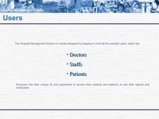 Users
The Hospital Management System is mainly designed by keeping in mind all the possible users, which are:
• DoctorsDoctors
• StaffsStaffs
• PatientsPatients
Everyone has their unique ID and passwords to access their patients and patient’s to see their reports and
medication.
 