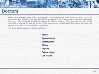 Doctors
Doctor has to login with unique login id and password for particular practice and if s/he is signed up in more than
one practice then s/he has to first go to that practice home page i.e. s/he can not login to more than one practice
at a time. (Since there will be different database for different practices) After successful login s/he will be
redirected to schedule for that day to see his/her appointments, (default page). S/he doctor can make new
appointment, mark event, recall and give prescriptions.
The Doctor’s section contains the following features:
• PatientPatient
• AppointmentsAppointments
• PrescriptionsPrescriptions
• BillingBilling
• ReportsReports
• Patient chartsPatient charts
• Lab resultsLab results
User’s
 