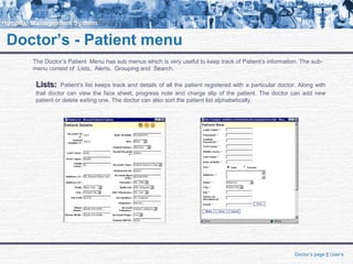 Doctor’s - Patient menu
The Doctor’s Patient Menu has sub menus which is very useful to keep track of Patient’s information. The sub-
menu consist of Lists, Alerts, Grouping and Search.
Lists:Lists: Patient’s list keeps track and details of all the patient registered with a particular doctor. Along with
that doctor can view the face sheet, progress note and charge slip of the patient. The doctor can add new
patient or delete exiting one. The doctor can also sort the patient list alphabetically.
Doctor’s page || User’s
 