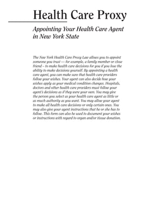 Health Care Proxy

Appointing Your Health Care Agent
in New York State
The New York Health Care Proxy Law allows you to appoint
someone you trust — for example, a family member or close
friend – to make health care decisions for you if you lose the
ability to make decisions yourself. By appointing a health
care agent, you can make sure that health care providers
follow your wishes. Your agent can also decide how your
wishes apply as your medical condition changes. Hospitals,
doctors and other health care providers must follow your
agent’s decisions as if they were your own. You may give
the person you select as your health care agent as little or
as much authority as you want. You may allow your agent
to make all health care decisions or only certain ones. You
may also give your agent instructions that he or she has to
follow. This form can also be used to document your wishes
or instructions with regard to organ and/or tissue donation.
 