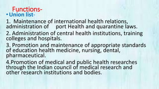 Functions-
•Union list-
1. Maintenance of international health relations,
administration of port Health and quarantine laws.
2. Administration of central health institutions, training
colleges and hospitals.
3. Promotion and maintenance of appropriate standards
of education health medicine, nursing, dental,
pharmaceutical.
4.Promotion of medical and public health researches
through the Indian council of medical research and
other research institutions and bodies.
 