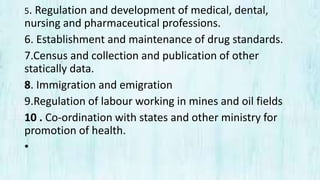 5. Regulation and development of medical, dental,
nursing and pharmaceutical professions.
6. Establishment and maintenance of drug standards.
7.Census and collection and publication of other
statically data.
8. Immigration and emigration
9.Regulation of labour working in mines and oil fields
10 . Co-ordination with states and other ministry for
promotion of health.
•
 