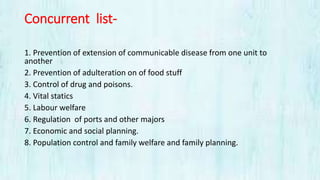 Concurrent list-
1. Prevention of extension of communicable disease from one unit to
another
2. Prevention of adulteration on of food stuff
3. Control of drug and poisons.
4. Vital statics
5. Labour welfare
6. Regulation of ports and other majors
7. Economic and social planning.
8. Population control and family welfare and family planning.
 