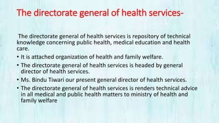 The directorate general of health services-
The directorate general of health services is repository of technical
knowledge concerning public health, medical education and health
care.
• It is attached organization of health and family welfare.
• The directorate general of health services is headed by general
director of health services.
• Ms. Bindu Tiwari our present general director of health services.
• The directorate general of health services is renders technical advice
in all medical and public health matters to ministry of health and
family welfare
 