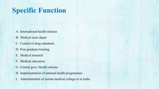 Specific Function
A. International health relation
B. Medical store depot
C. Control of drug standards.
D. Post graduate training
E. Medical research
F. Medical education
G. Central govt. Health scheme
H. Implementation of national health programmes
I. Administration of certain medical collage es in India
 