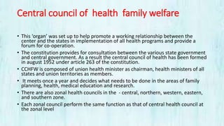 Central council of health family welfare
• This ‘organ’ was set up to help promote a working relationship between the
center and the states in implementation of all health programs and provide a
forum for co-operation.
• The constitution provides for consultation between the various state government
and central government. As a result the central council of health has been formed
in august 1952 under article 263 of the constitution.
• CCHFW is composed of union health minister as chairman, health ministers of all
states and union territories as members.
• It meets once a year and decides what needs to be done in the areas of family
planning, health, medical education and research.
• There are also zonal health councils in the - central, northern, western, eastern,
and southern zone.
• Each zonal council perform the same function as that of central health council at
the zonal level
 