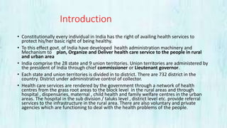 Introduction
• Constitutionally every individual in India has the right of availing health services to
protect his/her basic right of being healthy.
• To this effect govt. of India have developed health administration machinery and
Mechanism to plan, Organize and Deliver health care service to the people in rural
and urban area
• India comprise the 28 state and 9 union territories. Union territories are administered by
the president of India through chief commissioner or Lieutenant governor.
• Each state and union territories is divided in to district. There are 732 district in the
country. District under administrative control of collector.
• Health care services are rendered by the government through a network of health
centres from the grass root areas to the block level in the rural areas and through
hospital , dispensaries, maternal , child health and family welfare centres in the urban
areas. The hospital in the sub division / taluks level , district level etc. provide referral
services to the infrastructure in the rural area. There are also voluntary and private
agencies which are functioning to deal with the health problems of the people.
 