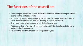 The functions of the council are
• Promoting co-operation and co-ordination between the health organizations
at the central and state levels
• Formulating broad policy and program outlines for the provision of medical
relief and health care and also for training of health personnel
• Proposing suitable legislations in public health matters
• Recommending a framework for appropriate distribution of grants-in-aid to
states for health purposes
• Reviews the health work done in the past one year.
 