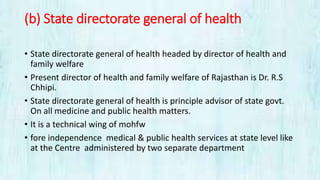 (b) State directorate general of health
• State directorate general of health headed by director of health and
family welfare
• Present director of health and family welfare of Rajasthan is Dr. R.S
Chhipi.
• State directorate general of health is principle advisor of state govt.
On all medicine and public health matters.
• It is a technical wing of mohfw
• fore independence medical & public health services at state level like
at the Centre administered by two separate department
 