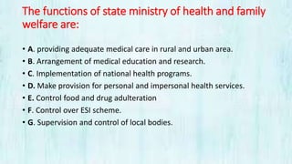 The functions of state ministry of health and family
welfare are:
• A. providing adequate medical care in rural and urban area.
• B. Arrangement of medical education and research.
• C. Implementation of national health programs.
• D. Make provision for personal and impersonal health services.
• E. Control food and drug adulteration
• F. Control over ESI scheme.
• G. Supervision and control of local bodies.
 
