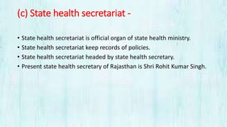 (c) State health secretariat -
• State health secretariat is official organ of state health ministry.
• State health secretariat keep records of policies.
• State health secretariat headed by state health secretary.
• Present state health secretary of Rajasthan is Shri Rohit Kumar Singh.
 