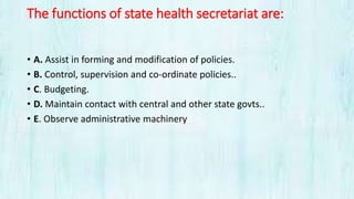 The functions of state health secretariat are:
• A. Assist in forming and modification of policies.
• B. Control, supervision and co-ordinate policies..
• C. Budgeting.
• D. Maintain contact with central and other state govts..
• E. Observe administrative machinery
 