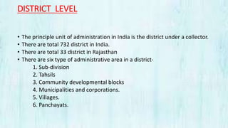 DISTRICT LEVEL
• The principle unit of administration in India is the district under a collector.
• There are total 732 district in India.
• There are total 33 district in Rajasthan
• There are six type of administrative area in a district-
1. Sub-division
2. Tahsils
3. Community developmental blocks
4. Municipalities and corporations.
5. Villages.
6. Panchayats.
 