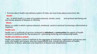 • To know about health care delivery system of India, we must know about some term like
Health-
Acc. To WHO health is a state of complete physical, mental, social, and spiritual well being and
not merely absence of disease or infirmity.
Illness-
Illness is a state in which a person physical, emotional, social or spiritual functioning is diminished or
impaired.
Health care-
health care is multitude of services rendered to individual or communities the agents of health
services or professional for the purpose of – promoting restoring and maintaining health.
Health care delivery system-
Health care delivery system is defined as the aggregate of institution, organization and person who
enter, the health care system, who has responsibility that, include the promotion of health,
prevention of illness, detection and treatment of disease and rehabilitation.
 