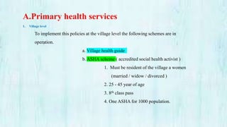 A.Primary health services
1. Village level
To implement this policies at the village level the following schemes are in
operation.
a. Village health guide
b.ASHA scheme ( accredited social health activist )
1. Must be resident of the village a women
(married / widow / divorced )
2. 25 - 45 year of age
3. 8th class pass
4. One ASHA for 1000 population.
 
