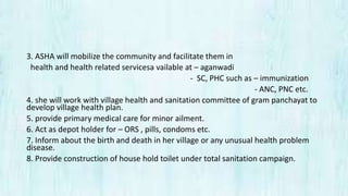 3. ASHA will mobilize the community and facilitate them in
health and health related servicesa vailable at – aganwadi
- SC, PHC such as – immunization
- ANC, PNC etc.
4. she will work with village health and sanitation committee of gram panchayat to
develop village health plan.
5. provide primary medical care for minor ailment.
6. Act as depot holder for – ORS , pills, condoms etc.
7. Inform about the birth and death in her village or any unusual health problem
disease.
8. Provide construction of house hold toilet under total sanitation campaign.
 