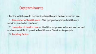 Determinants
• Factor which would determine health care delivery system are.
1. Consumer of health care - The people to whom health care
services are to be rendered.
2. provider of health care – Health manpower who are authorized
and responsible to provide health care Services to people.
3. Funding factor-
 