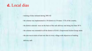 d. Local dias
- training of dias initiated during 2001-02
- the scheme was implemented in 156 district in 18 states / UTs of the country.
- the district selected were on the basis of the safe delivery rate being less than 30 %
- the scheme was extended to all the district of EAG ( Empowered Action Group )state.
- the aim was to train at least one dias in every village with objectives of making
delivery safe
 