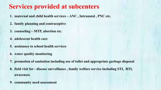 Services provided at subcenters
1. maternal and child health services – ANC , Intranatal , PNC etc.
2. family planning and contraceptive
3. counseling – MTP, abortion etc.
4. adolescent health care
5. assistance to school health services
6. water quality monitoring
7. promotion of sanitation including use of toilet and appropriate garbage disposal
8. field visit for - disease surveillance , family welfare service including STI, RTI,
awareness
9. community need assessment
 