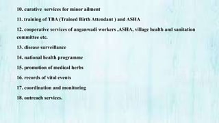 10. curative services for minor ailment
11. training of TBA (Trained Birth Attendant ) and ASHA
12. cooperative services of anganwadi workers ,ASHA, village health and sanitation
committee etc.
13. disease surveillance
14. national health programme
15. promotion of medical herbs
16. records of vital events
17. coordination and monitoring
18. outreach services.
 