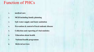 Function of PHCs
1. medical care
2. MCH including family planning
3. Safe water supply and basic sanitation
4. Prevention & control of local endemic disease
5. Collection and reporting of vital statistics
6. Education about health
7. National health programme
8. Referral services
 