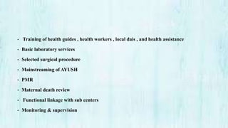 • Training of health guides , health workers , local dais , and health assistance
• Basic laboratory services
• Selected surgical procedure
• Mainstreaming of AYUSH
• PMR
• Maternal death review
• Functional linkage with sub centers
• Monitoring & supervision
 