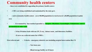 Community health centers
• - these were established by upgrading the primary health centers
• - CHCs are being established and maintained by the state govt.
• - each community health centers cover 80,000 population in rural area & 1,20,000 population in plain
area
• - it is manned by four medical specialist i.e. Surgeon , Physician , Gynecologist , Pediatrician . and 21
paramedical & other staff.
- It has 30 indoor beds with one OT, X-ray , labour room , and laboratory facilities.
- It serve as a referral center for 4 PHCs .
First referral unit - Criteria – emergency obstetric care including surgical intervention like CS
- New born care
- Blood storage facility on 24 hours
 