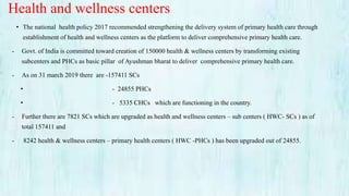 Health and wellness centers
• The national health policy 2017 recommended strengthening the delivery system of primary health care through
establishment of health and wellness centers as the platform to deliver comprehensive primary health care.
- Govt. of India is committed toward creation of 150000 health & wellness centers by transforming existing
subcenters and PHCs as basic pillar of Ayushman bharat to deliver comprehensive primary health care.
- As on 31 march 2019 there are -157411 SCs
• - 24855 PHCs
• - 5335 CHCs which are functioning in the country.
- Further there are 7821 SCs which are upgraded as health and wellness centers – sub centers ( HWC- SCs ) as of
total 157411 and
- 8242 health & wellness centers – primary health centers ( HWC -PHCs ) has been upgraded out of 24855.
 