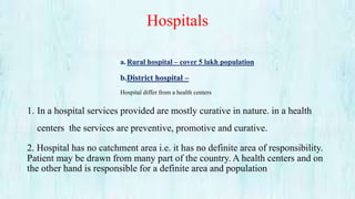 Hospitals
a.Rural hospital – cover 5 lakh population
b.District hospital –
Hospital differ from a health centers
1. In a hospital services provided are mostly curative in nature. in a health
centers the services are preventive, promotive and curative.
2. Hospital has no catchment area i.e. it has no definite area of responsibility.
Patient may be drawn from many part of the country. A health centers and on
the other hand is responsible for a definite area and population
 