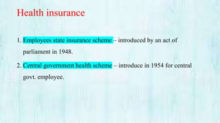 Health insurance
1. Employees state insurance scheme – introduced by an act of
parliament in 1948.
2. Central government health scheme – introduce in 1954 for central
govt. employee.
 