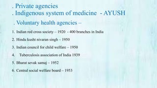 . Private agencies
. Indigenous system of medicine - AYUSH
. Voluntary health agencies –
1. Indian red cross society – 1920 - 400 branches in India
2. Hindu kusht nivaran singh – 1950
3. Indian council for child welfare – 1950
4. Tuberculosis association of India 1939
5. Bharat sevak samaj – 1952
6. Central social welfare board – 1953
•
 