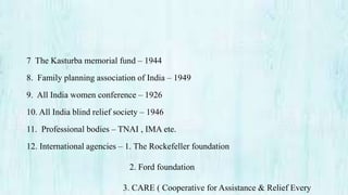 7 The Kasturba memorial fund – 1944
8. Family planning association of India – 1949
9. All India women conference – 1926
10. All India blind relief society – 1946
11. Professional bodies – TNAI , IMA ete.
12. International agencies – 1. The Rockefeller foundation
2. Ford foundation
3. CARE ( Cooperative for Assistance & Relief Every
 