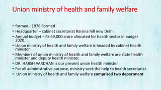 Union ministry of health and family welfare
• formed- 1976 Formed
• Headquarter – cabinet secretariat Raisina hill new Delhi.
• Annual budget – Rs 69,000 crore allocated for health sector in budget
2020.
• Union ministry of health and family welfare is headed by cabinet health
minister.
• Members of union ministry of health and family welfare are state health
minister and deputy health minister.
• DR. HARSH VARDHAN is our present union health minister.
• For all administrative purpose, ministry seek the help to health secretariat
• Union ministry of health and family welfare comprised two department
 