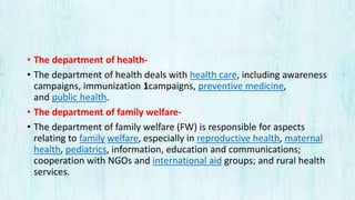 • The department of health-
• The department of health deals with health care, including awareness
campaigns, immunization 1campaigns, preventive medicine,
and public health.
• The department of family welfare-
• The department of family welfare (FW) is responsible for aspects
relating to family welfare, especially in reproductive health, maternal
health, pediatrics, information, education and communications;
cooperation with NGOs and international aid groups; and rural health
services.
 