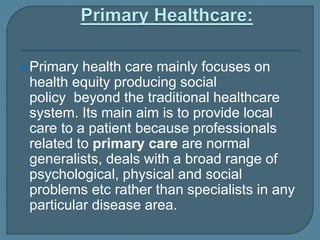 Primary health care mainly focuses on
health equity producing social
policy beyond the traditional healthcare
system. Its main aim is to provide local
care to a patient because professionals
related to primary care are normal
generalists, deals with a broad range of
psychological, physical and social
problems etc rather than specialists in any
particular disease area.
 
