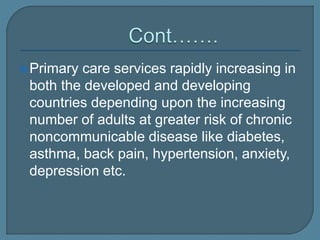 Primary care services rapidly increasing in
both the developed and developing
countries depending upon the increasing
number of adults at greater risk of chronic
noncommunicable disease like diabetes,
asthma, back pain, hypertension, anxiety,
depression etc.
 