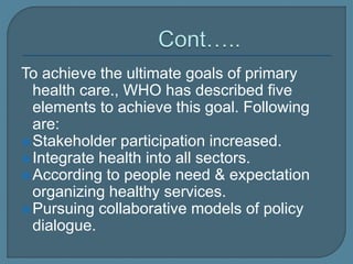 To achieve the ultimate goals of primary
health care., WHO has described five
elements to achieve this goal. Following
are:
Stakeholder participation increased.
Integrate health into all sectors.
According to people need & expectation
organizing healthy services.
Pursuing collaborative models of policy
dialogue.
 