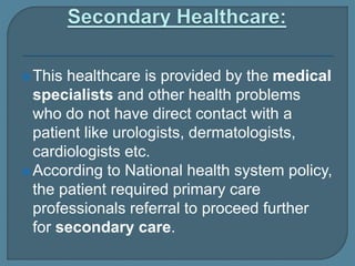 This healthcare is provided by the medical
specialists and other health problems
who do not have direct contact with a
patient like urologists, dermatologists,
cardiologists etc.
According to National health system policy,
the patient required primary care
professionals referral to proceed further
for secondary care.
 