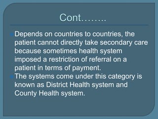 Depends on countries to countries, the
patient cannot directly take secondary care
because sometimes health system
imposed a restriction of referral on a
patient in terms of payment.
The systems come under this category is
known as District Health system and
County Health system.
 