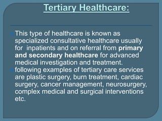  This type of healthcare is known as
specialized consultative healthcare usually
for inpatients and on referral from primary
and secondary healthcare for advanced
medical investigation and treatment.
 following examples of tertiary care services
are plastic surgery, burn treatment, cardiac
surgery, cancer management, neurosurgery,
complex medical and surgical interventions
etc.
 