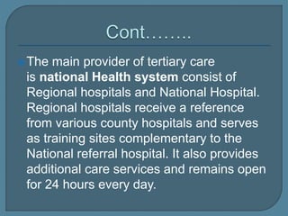 The main provider of tertiary care
is national Health system consist of
Regional hospitals and National Hospital.
Regional hospitals receive a reference
from various county hospitals and serves
as training sites complementary to the
National referral hospital. It also provides
additional care services and remains open
for 24 hours every day.
 