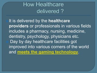 It is delivered by the healthcare
providers or professionals in various fields
includes a pharmacy, nursing, medicine,
dentistry, psychology, physicians etc.
 Day by day healthcare facilities got
improved into various corners of the world
and meets the gaming technology.
 