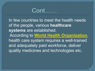 In few countries to meet the health needs
of the people, various healthcare
systems are established.
 According to World Health Organization,
health care system requires a well-trained
and adequately paid workforce, deliver
quality medicines and technologies etc.
 